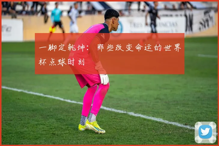 一脚定乾坤：那些改变命运的世界杯点球时刻