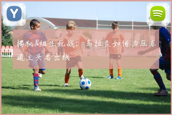 揭秘A组生死战：乌拉圭如何力压东道主头名出线