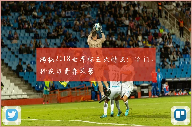 揭秘2018世界杯五大特点：冷门、科技与青春风暴
