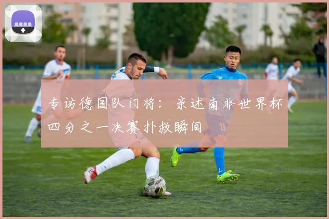 专访德国队门将：亲述南非世界杯四分之一决赛扑救瞬间