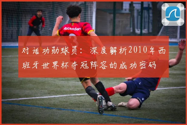 对话功勋球员:深度解析2010年西班牙世界杯夺冠阵容的成功密码