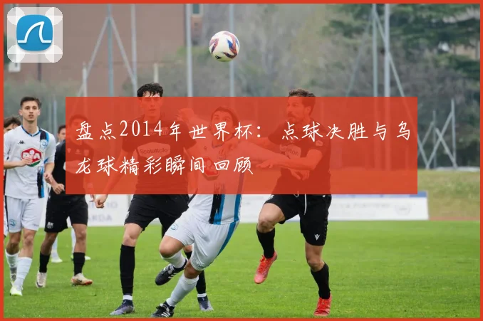 盘点2014年世界杯：点球决胜与乌龙球精彩瞬间回顾