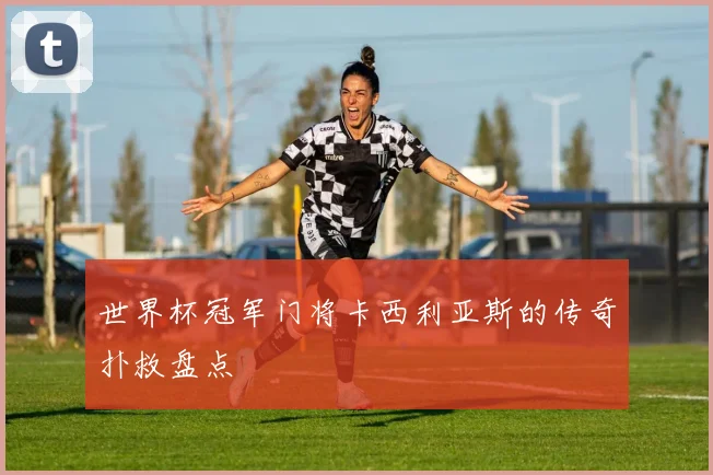 世界杯冠军门将卡西利亚斯的传奇扑救盘点