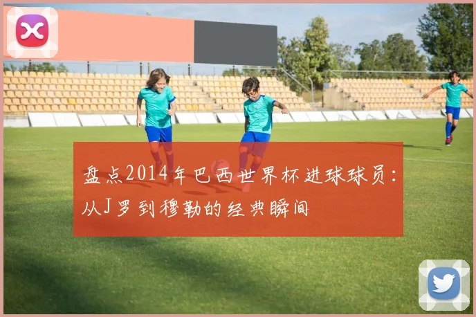 盘点2014年巴西世界杯进球球员：从J罗到穆勒的经典瞬间