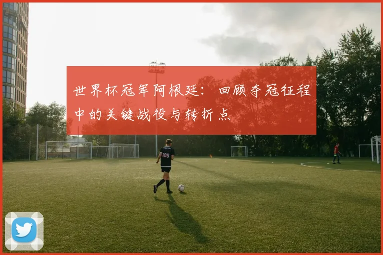世界杯冠军阿根廷：回顾夺冠征程中的关键战役与转折点