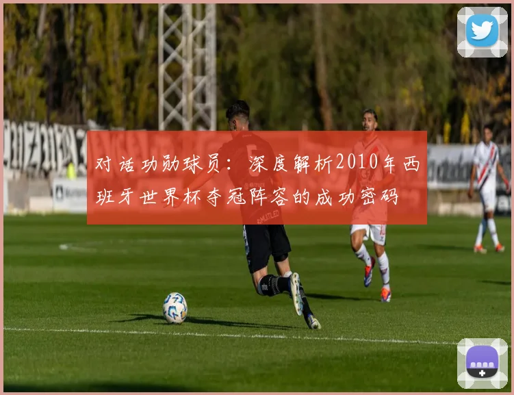 对话功勋球员:深度解析2010年西班牙世界杯夺冠阵容的成功密码
