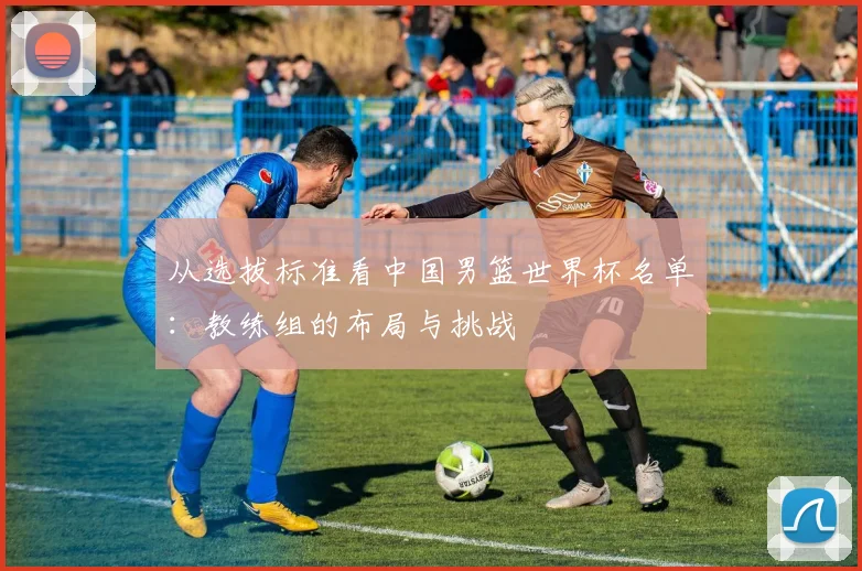 从选拔标准看中国男篮世界杯名单：教练组的布局与挑战