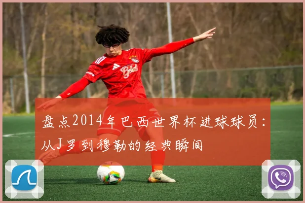 盘点2014年巴西世界杯进球球员:从J罗到穆勒的经典瞬间