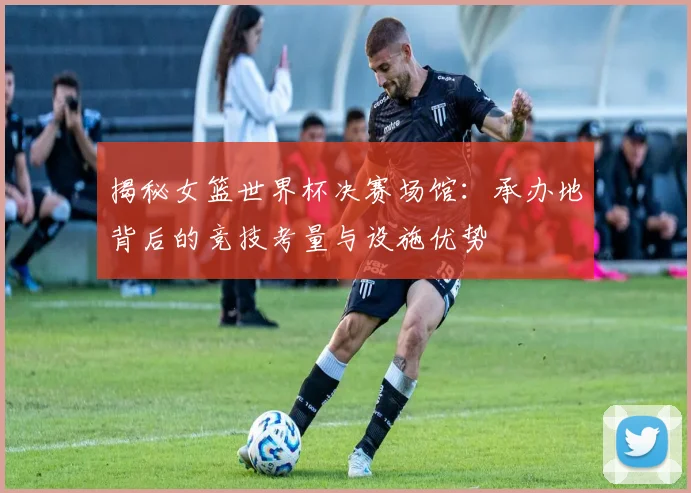 揭秘女篮世界杯决赛场馆：承办地背后的竞技考量与设施优势
