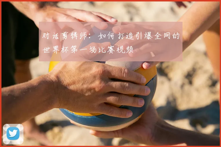 对话剪辑师:如何打造引爆全网的世界杯第一场比赛视频