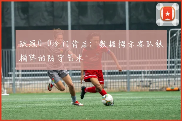 欧冠0-0冷门背后：数据揭示客队铁桶阵的防守艺术