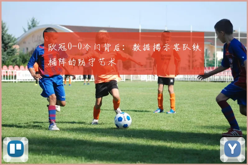 欧冠0-0冷门背后：数据揭示客队铁桶阵的防守艺术
