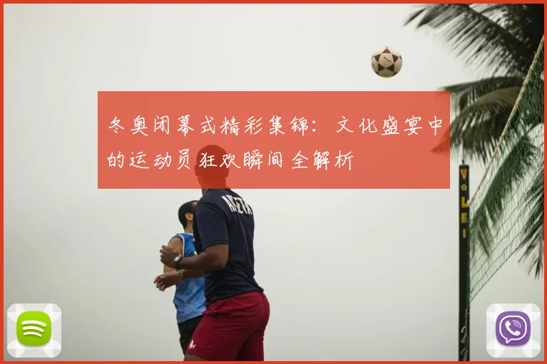 冬奥闭幕式精彩集锦：文化盛宴中的运动员狂欢瞬间全解析