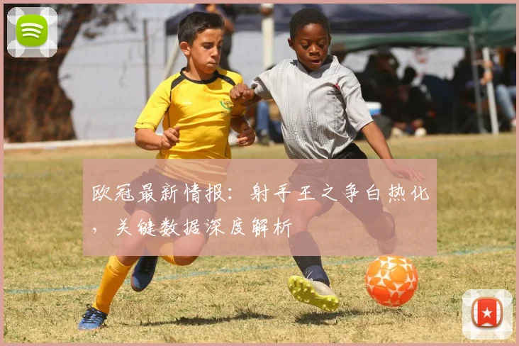 欧冠最新情报：射手王之争白热化，关键数据深度解析
