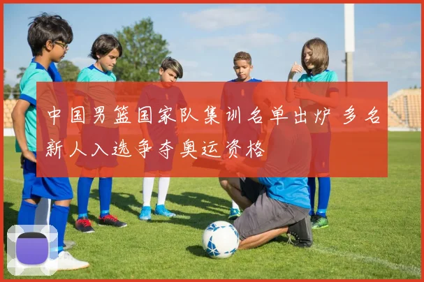 中国男篮国家队集训名单出炉 多名新人入选争夺奥运资格