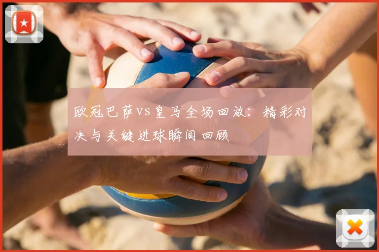 欧冠巴萨vs皇马全场回放：精彩对决与关键进球瞬间回顾