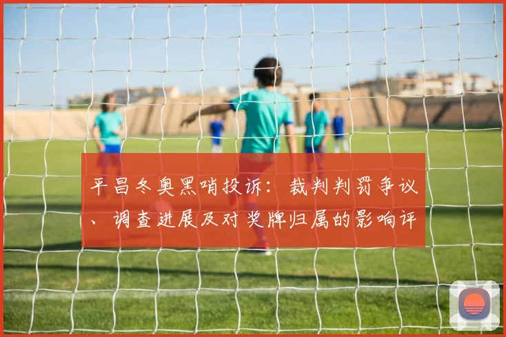 平昌冬奥黑哨投诉：裁判判罚争议、调查进展及对奖牌归属的影响评估