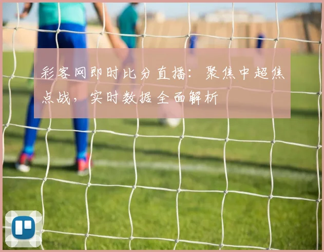 彩客网即时比分直播：聚焦中超焦点战，实时数据全面解析