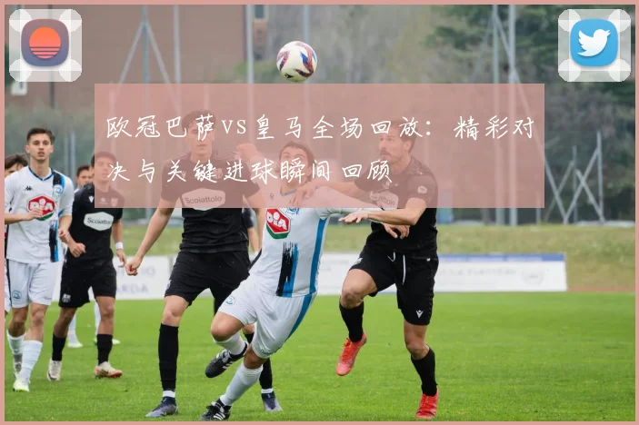 欧冠巴萨vs皇马全场回放：精彩对决与关键进球瞬间回顾