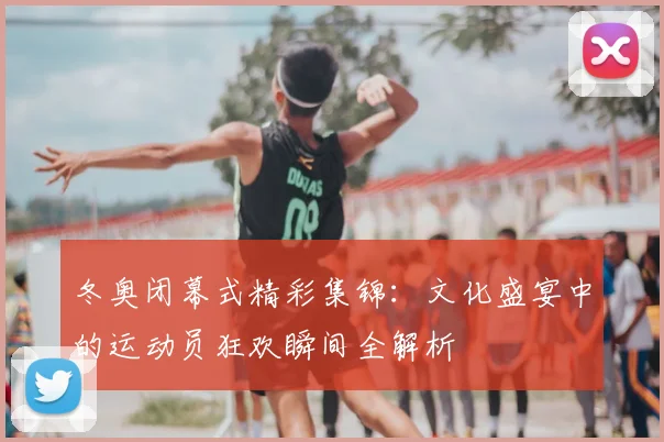 冬奥闭幕式精彩集锦：文化盛宴中的运动员狂欢瞬间全解析