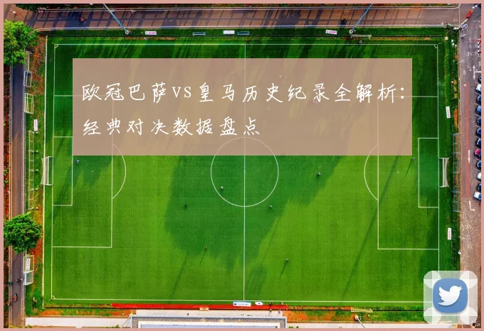 欧冠巴萨vs皇马历史纪录全解析：经典对决数据盘点